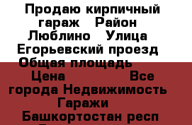 Продаю кирпичный гараж › Район ­ Люблино › Улица ­ Егорьевский проезд › Общая площадь ­ 18 › Цена ­ 280 000 - Все города Недвижимость » Гаражи   . Башкортостан респ.,Баймакский р-н